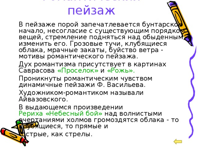 Романтический пейзаж  В пейзаже порой запечатлевается бунтарское начало, несогласие с существующим порядком вещей, стремление подняться над обыденным, изменить его. Грозовые тучи, клубящиеся облака, мрачные закаты, буйство ветра - мотивы романтического пейзажа.  Дух романтизма присутствует в картинах Саврасова «Проселок» и «Рожь».  Проникнуты романтическим чувством динамичные пейзажи Ф. Васильева.  Художником-романтиком называли Айвазовского.  В выдающемся произведении Рериха «Небесный бой» над волнистыми очертаниями холмов громоздятся облака - то клубящиеся, то прямые и  острые, как стрелы. 