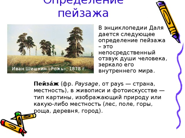 Определение пейзажа  В энциклопедии Даля дается следующее определение пейзажа – это непосредственный отзвук души человека, зеркало его внутреннего мира. Иван Шишкин «Рожь», 1878 г . Пейза́ж (фр. Paysage , от pays — страна, местность), в живописи и фотоискусстве — тип картины, изображающий природу или какую-либо местность (лес, поле, горы, роща, деревня, город). 