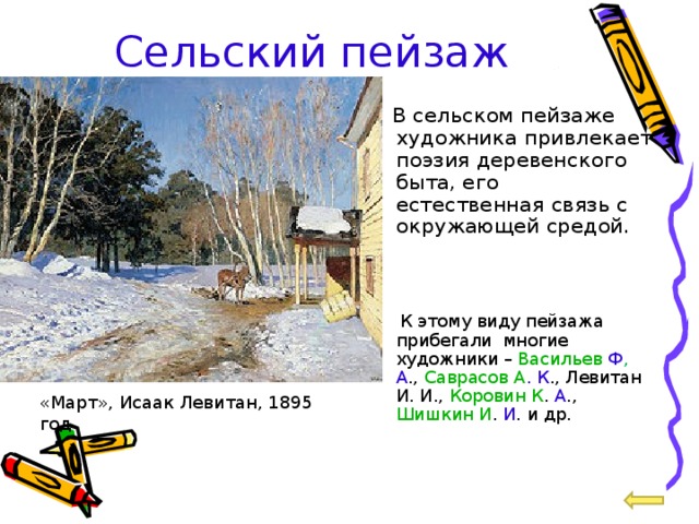 Сельский пейзаж  В сельском пейзаже художника привлекает поэзия деревенского быта, его естественная связь с окружающей средой.  К этому виду пейзажа прибегали многие художники – Васильев  Ф , А ., Саврасов А . К ., Левитан И. И., Коровин К . А ., Шишкин И . И . и др. «Март», Исаак Левитан, 1895 год 