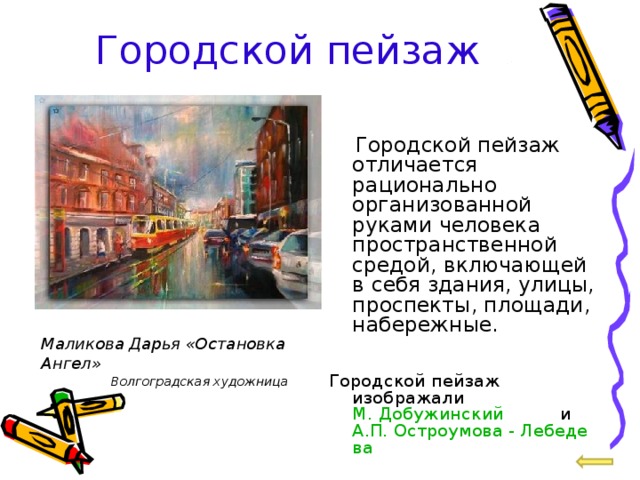 Городской пейзаж  Городской пейзаж отличается рационально организованной руками человека пространственной средой, включающей в себя здания, улицы, проспекты, площади, набережные.  Городской пейзаж изображали М. Добужинский и А.П. Остроумова - Лебедева Маликова Дарья «Остановка Ангел» Волгоградская художница 