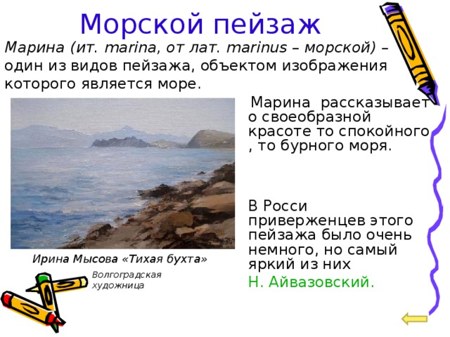 Морской пейзаж Марина  (ит. marina, от лат. marinus – морской) – один из видов пейзажа, объектом изображения которого является море.  Марина рассказывает о своеобразной красоте то спокойного , то бурного моря.  В Росси приверженцев этого пейзажа было очень немного, но самый яркий из них  Н. Айвазовский. Ирина Мысова «Тихая бухта» Волгоградская художница  