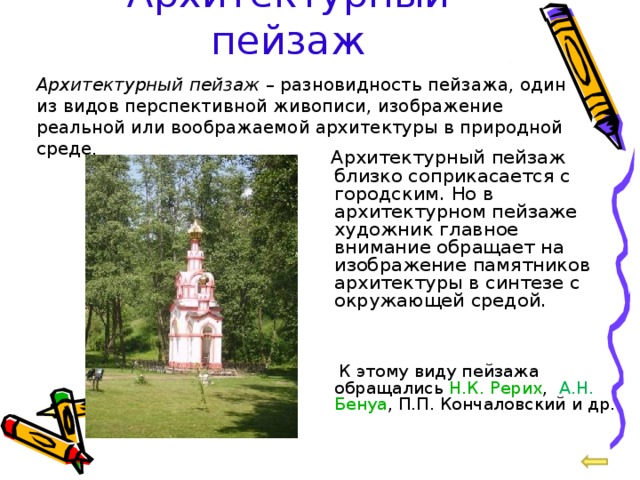 Архитектурный пейзаж Архитектурный пейзаж – разновидность пейзажа, один из видов перспективной живописи, изображение реальной или воображаемой архитектуры в природной среде .  Архитектурный пейзаж близко соприкасается с городским. Но в архитектурном пейзаже художник главное внимание обращает на изображение памятников архитектуры в синтезе с окружающей средой.  К этому виду пейзажа обращались Н.К. Рерих , А.Н.  Бенуа , П.П. Кончаловский и др. 