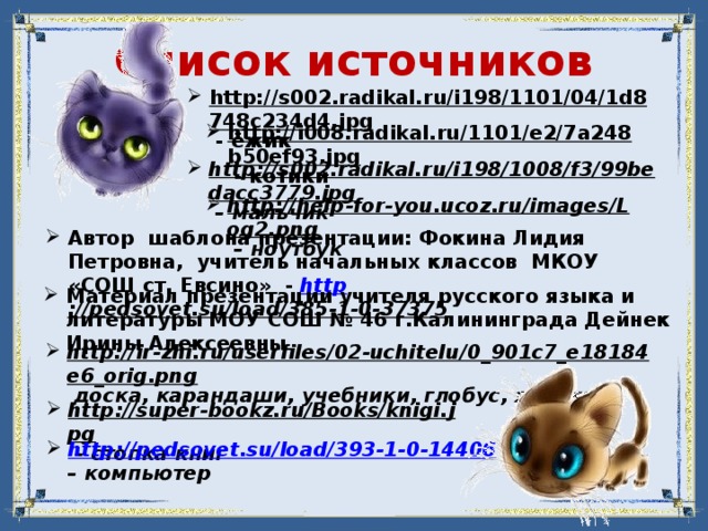 Список источников http://s002.radikal.ru/i198/1101/04/1d8748c234d4.jpg  - ёжик http://i008.radikal.ru/1101/e2/7a248b50ef93.jpg  - котики http://s002.radikal.ru/i198/1008/f3/99bedacc3779.jpg – мальчик http://help-for-you.ucoz.ru/images/Log2.png – ноутбук Автор шаблона презентации: Фокина Лидия Петровна, учитель начальных классов МКОУ «СОШ ст. Евсино» - http ://pedsovet.su/load/385-1-0-37375  Материал презентации учителя русского языка и литературы МОУ СОШ № 46 г.Калининграда Дейнек Ирины Алексеевны http://ir-zhi.ru/userfiles/02-uchitelu/0_901c7_e18184e6_orig.png  доска, карандаши, учебники, глобус, яблоко http://super-bookz.ru/Books/knigi.jpg – стопка книг http://pedsovet.su/load/393-1-0-14406 – компьютер 