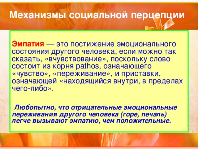 Механизмы социальной перцепции Эмпатия — это постижение эмоционального состояния другого человека, если можно так сказать, «вчувствование», поскольку слово состоит из корня pathos, означающего «чувство», «переживание», и приставки, означающей «находящийся внутри, в пределах чего-либо».    Любопытно, что отрицательные эмоциональные переживания другого человека (горе, печаль) легче вызывают эмпатию, чем положительные. 