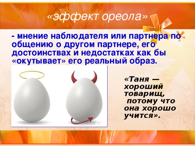 «эффект ореола» - мнение наблюдателя или партнера по общению о другом партнере, его достоинствах и недостатках как бы «окутывает» его реальный образ. «Таня — хороший товарищ,  потому что она хорошо учится». 