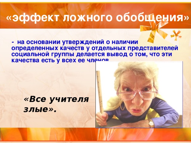 «эффект ложного обобщения»  - на основании утверждений о наличии определенных качеств у отдельных представителей социальной группы делается вывод о том, что эти качества есть у всех ее членов. «Все учителя злые». 