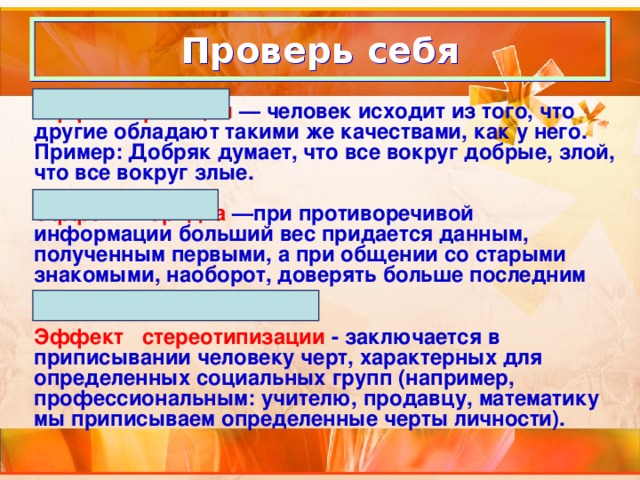 Проверь себя Эффект проекции — человек исходит из того, что другие обладают такими же качествами, как у него. Пример: Добряк думает, что все вокруг добрые, злой, что все вокруг злые.  Эффект порядка —при противоречивой информации больший вес придается данным, полученным первыми, а при общении со старыми знакомыми, наоборот, доверять больше последним сведениям.  Эффект стереотипизации - заключается в приписывании человеку черт, характерных для определенных социальных групп (например, профессиональным: учителю, продавцу, математику мы приписываем определенные черты личности).  