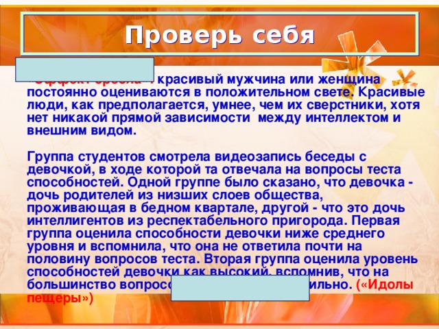 Проверь себя «Эффект ореола»: красивый мужчина или женщина постоянно оцениваются в положительном свете. Красивые люди, как предполагается, умнее, чем их сверстники, хотя нет никакой прямой зависимости между интеллектом и внешним видом.  Группа студентов смотрела видеозапись беседы с девочкой, в ходе которой та отвечала на вопросы теста способностей. Одной группе было сказано, что девочка - дочь родителей из низших слоев общества, проживающая в бедном квартале, другой - что это дочь интеллигентов из респектабельного пригорода. Первая группа оценила способности девочки ниже среднего уровня и вспомнила, что она не ответила почти на половину вопросов теста. Вторая группа оценила уровень способностей девочки как высокий, вспомнив, что на большинство вопросов она ответила правильно. («Идолы пещеры») 