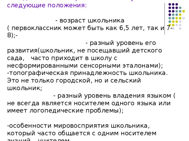 При отборе учебного материала, разработке языка изложения материала, разработке методического аппарата комплекта учитывались следующие положения: - возраст школьника ( первоклассник может быть как 6,5 лет, так и 7- 8);- - разный уровень его развития(школьник, не посещавший детского сада, часто приходит в школу с несформированными сенсорными эталонами); -топографическая принадлежность школьника. Это не только городской, но и сельский школьник; - разный уровень владения языком ( не всегда является носителем одного языка или имеет логопедические проблемы); -особенности мировосприятия школьника, который часто общается с одним носителем знаний – учителем - учитывалась и разная наполняемость классов 
