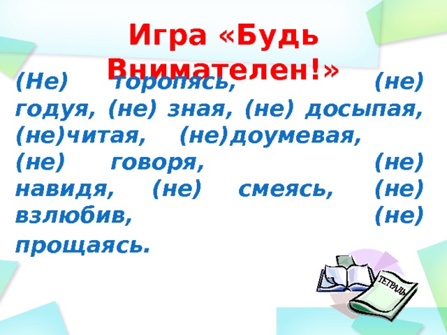 Игра «Будь Внимателен!» (Не) торопясь,             (не) годуя, (не) зная, (не) досыпая,(не)читая,    (не)доумевая, (не) говоря,                 (не) навидя, (не) смеясь,     (не) взлюбив, (не) прощаясь.              