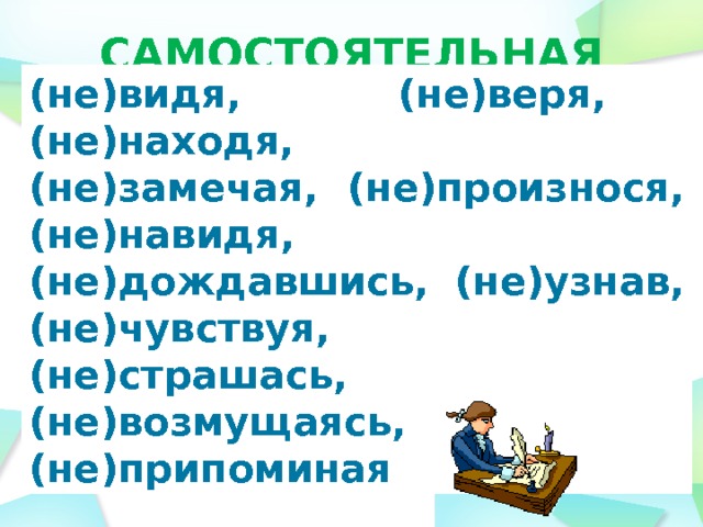 САМОСТОЯТЕЛЬНАЯ РАБОТА (не)видя, (не)веря, (не)находя,   (не)замечая, (не)произнося, (не)навидя,   (не)дождавшись, (не)узнав, (не)чувствуя,   (не)страшась, (не)возмущаясь, (не)припоминая  