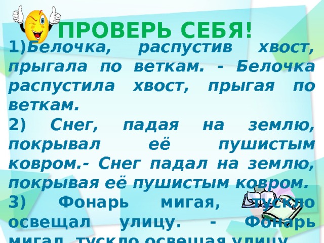 ПРОВЕРЬ СЕБЯ! 1) Белочка, распустив хвост, прыгала по веткам. - Белочка распустила хвост, прыгая по веткам. 2) Снег, падая на землю, покрывал её пушистым ковром.- Снег падал на землю, покрывая её пушистым ковром. 3) Фонарь мигая, тускло освещал улицу. - Фонарь мигал, тускло освещая улицу.    