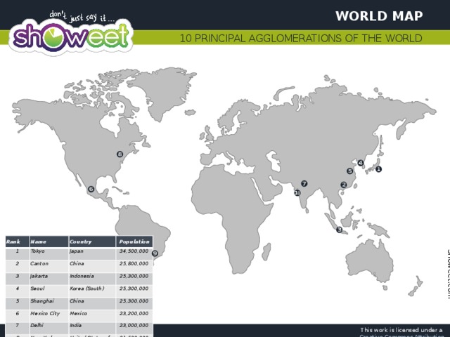 World Map 10 principal agglomerations of the world ❽ ❹ ❶ ❺ ❼ ❷ ❻ ❿ ❸ Rank 1 Name 2 Country Tokyo Population 3 Japan Canton 4 China 34,500,000 Jakarta Seoul 25,800,000 5 Indonesia 6 25,300,000 Korea (South) Shanghai 7 25,300,000 China Mexico City 8 Delhi 25,300,000 Mexico 9 23,200,000 India New York 23,000,000 United States of America 10 São Paulo 21,500,000 Bombay Brazil India 21,100,000 20,800,000 ❾ 