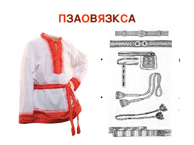П ЗА О В Я ЗК С А Ребята, как вы думаете, зачем наши предки носили пояс?   Была у пояса еще одна задача – тайная... Скажите, какую форму приобретает завязанный на талии пояс?  А что изображал символ круга в древности у большинства народов?   Ребята, слышали, когда-нибудь выражение «распоясался»? Что оно значит? -Правильно, а еще он выполнял различные функции: За пояс «закладывали» некоторые предметы, а другие – подвешивали к поясу. Например, меч, нож, оружие воины носили за поясом. К поясу в старину подвешивали зеркальце, игольницу, фигурки-обереги от нечистой силы и мешочки для денег. -Круг у древних славян обозначал религиозный символ Бога И был оберегом. Значит, пояс был оберегом, он живот оберегал. Ведь слово «живот» в древности имело значение «жизнь». Таким образом, получается, что пояс жизнь оберегал. Поэтому и получается, что носить его должен был каждый. -Это значит, как бы потерял человеческий облик. 