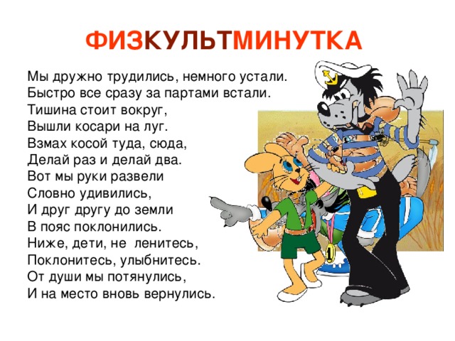 ФИЗ КУЛЬТ МИНУТКА  Мы дружно трудились, немного устали. Быстро все сразу за партами встали. Тишина стоит вокруг, Вышли косари на луг. Взмах косой туда, сюда, Делай раз и делай два. Вот мы руки развели Словно удивились, И друг другу до земли В пояс поклонились. Ниже, дети, не ленитесь, Поклонитесь, улыбнитесь. От души мы потянулись, И на место вновь вернулись. 