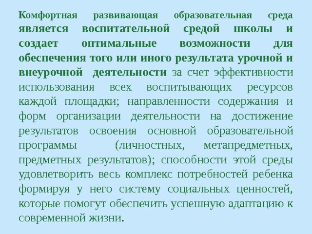 Комфортная развивающая образовательная среда является воспитательной средой школы и создает оптимальные возможности для обеспечения того или иного результата урочной и внеурочной деятельности за счет эффективности использования всех воспитывающих ресурсов каждой площадки; направленности содержания и форм организации деятельности на достижение результатов освоения основной образовательной программы (личностных, метапредметных, предметных результатов); способности этой среды удовлетворить весь комплекс потребностей ребенка формируя у него систему социальных ценностей, которые помогут обеспечить успешную адаптацию к современной жизни . 
