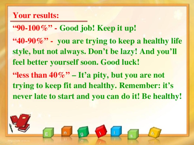 Your results: “ 90-100%” - Good job! Keep it up! “ 40-90%” - you are trying to keep a healthy life style, but not always. Don’t be lazy! And you’ll feel better yourself soon. Good luck! “ less than 40%” – It’a pity, but you are not trying to keep fit and healthy. Remember: it’s never late to start and you can do it! Be healthy! 