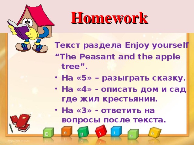  Homework Текст раздела Enjoy yourself “ The Peasant and the apple tree”. На «5» – разыграть сказку. На «4» - описать дом и сад где жил крестьянин. На «3» - ответить на вопросы после текста. 