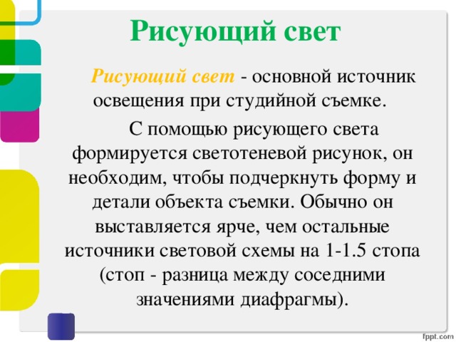 Рисующий свет     Рисующий свет - основной источник освещения при студийной съемке.   С помощью рисующего света формируется светотеневой рисунок, он необходим, чтобы подчеркнуть форму и детали объекта съемки. Обычно он выставляется ярче, чем остальные источники световой схемы на 1-1.5 стопа (стоп - разница между соседними значениями диафрагмы). 