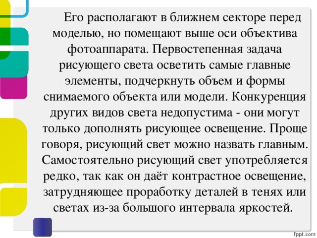   Его располагают в ближнем секторе перед моделью, но помещают выше оси объектива фотоаппарата. Первостепенная задача рисующего света осветить самые главные элементы, подчеркнуть объем и формы снимаемого объекта или модели. Конкуренция других видов света недопустима - они могут только дополнять рисующее освещение. Проще говоря, рисующий свет можно назвать главным. Самостоятельно рисующий свет употребляется редко, так как он даёт контрастное освещение, затрудняющее проработку деталей в тенях или светах из-за большого интервала яркостей. 