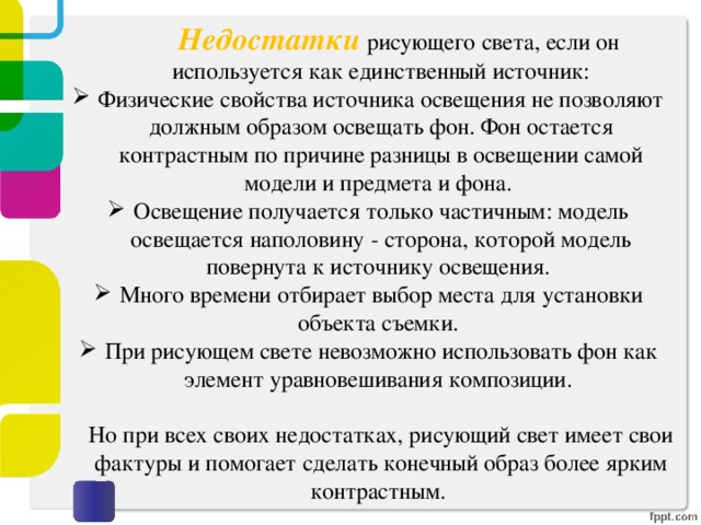   Недостатки рисующего света, если он используется как единственный источник: Физические свойства источника освещения не позволяют должным образом освещать фон. Фон остается контрастным по причине разницы в освещении самой модели и предмета и фона. Освещение получается только частичным: модель освещается наполовину - сторона, которой модель повернута к источнику освещения. Много времени отбирает выбор места для установки объекта съемки. При рисующем свете невозможно использовать фон как элемент уравновешивания композиции.   Но при всех своих недостатках, рисующий свет имеет свои фактуры и помогает сделать конечный образ более ярким контрастным. 