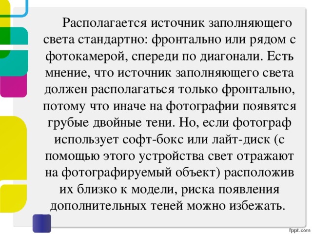   Располагается источник заполняющего света стандартно: фронтально или рядом с фотокамерой, спереди по диагонали. Есть мнение, что источник заполняющего света должен располагаться только фронтально, потому что иначе на фотографии появятся грубые двойные тени. Но, если фотограф использует софт-бокс или лайт-диск (с помощью этого устройства свет отражают на фотографируемый объект) расположив их близко к модели, риска появления дополнительных теней можно избежать.   