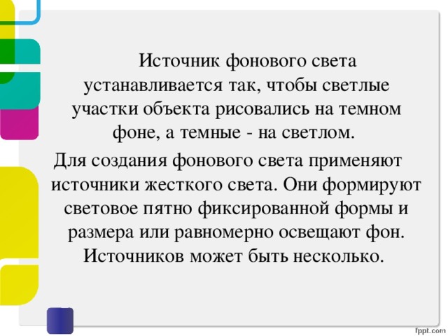  Источник фонового света устанавливается так, чтобы светлые участки объекта рисовались на темном фоне, а темные - на светлом. Для создания фонового света применяют источники жесткого света. Они формируют световое пятно фиксированной формы и размера или равномерно освещают фон. Источников может быть несколько. 