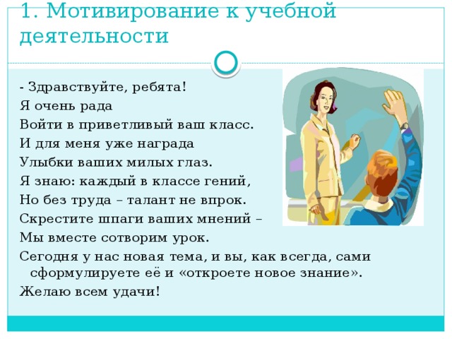 1. Мотивирование к учебной деятельности - Здравствуйте, ребята! Я очень рада Войти в приветливый ваш класс. И для меня уже награда Улыбки ваших милых глаз. Я знаю: каждый в классе гений, Но без труда – талант не впрок. Скрестите шпаги ваших мнений – Мы вместе сотворим урок. Сегодня у нас новая тема, и вы, как всегда, сами сформулируете её и «откроете новое знание». Желаю всем удачи!