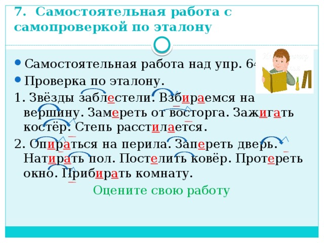 7. Самостоятельная работа с самопроверкой по эталону Самостоятельная работа над упр. 647. Проверка по эталону. 1. Звёзды забл е стели. Взб и р а емся на вершину. Зам е реть от восторга. Заж и г а ть костёр. Степь расст и л а ется. 2. Оп и р а ться на перила. Зап е реть дверь. Нат и р а ть пол. Пост е лить ковёр. Прот е реть окно. Приб и р а ть комнату. Оцените свою работу