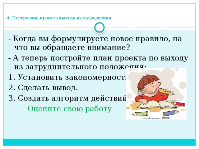 4. Построение проекта выхода из затруднения - Когда вы формулируете новое правило, на что вы обращаете внимание? - А теперь постройте план проекта по выходу из затруднительного положения: 1. Установить закономерность. 2. Сделать вывод. 3. Создать алгоритм действий  Оцените свою работу