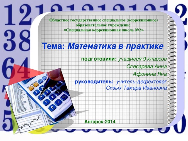 Областное государственное специальное (коррекционное) образовательное учреждение « Специальная коррекционная школа №2 » Тема: Математика в практике подготовили: учащиеся 9 классов Слесарева Анна Афонина Яна руководитель: учитель-дефектолог Сизых Тамара Ивановна Ангарск-2014 