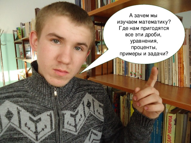 А зачем мы изучаем математику?  Где нам пригодятся все эти дроби, уравнения,  проценты, примеры и задачи? 