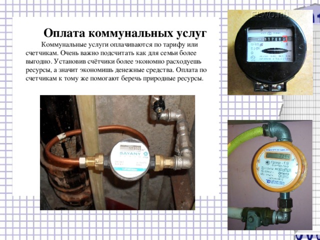 Оплата коммунальных услуг Коммунальные услуги оплачиваются по тарифу или счетчикам. Очень важно подсчитать как для семьи более выгодно. Установив счётчики более экономно расходуешь ресурсы, а значит экономишь денежные средства. Оплата по счетчикам к тому же помогают беречь природные ресурсы. 