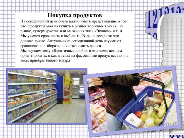 Покупка продуктов На сегодняшний день очень важно иметь представление о том, что продукты можно купить в разных торговых точках: на рынке, супермаркетах или магазинах типа «Эконом» и т. д. Мы учимся сравнивать и выбирать. Ведь не всегда то что дороже лучше. Актуально на сегодняшний день научиться сравнивать и выбирать, как сэкономить деньги. Мы изучаем тему «Десятичные дроби» и это помогает нам ориентироваться как в ценах на фасованные продукты, так и в весе, приобретённого товара  