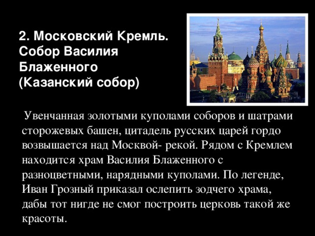 2. Московский Кремль.  Собор Василия Блаженного  (Казанский собор)  Увенчанная золотыми куполами соборов и шатрами сторожевых башен, цитадель русских царей гордо возвышается над Москвой- рекой. Рядом с Кремлем находится храм Василия Блаженного с разноцветными, нарядными куполами. По легенде, Иван Грозный приказал ослепить зодчего храма, дабы тот нигде не смог построить церковь такой же красоты. 