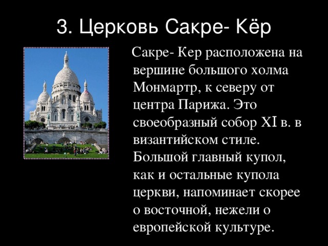 3. Церковь Сакре- Кёр  Сакре- Кер расположена на вершине большого холма Монмартр, к северу от центра Парижа. Это своеобразный собор XΙ в. в византийском стиле. Большой главный купол, как и остальные купола церкви, напоминает скорее о восточной, нежели о европейской культуре. 