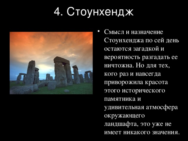 4. Стоунхендж Смысл и назначение Стоунхенджа по сей день остаются загадкой и вероятность разгадать ее ничтожна. Но для тех, кого раз и навсегда приворожила красота этого исторического памятника и удивительная атмосфера окружающего ландшафта, это уже не имеет никакого значения. 