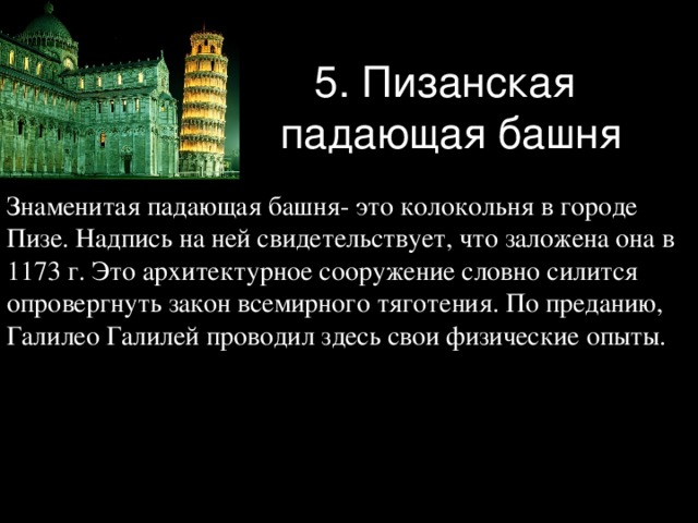 5. Пизанская  падающая башня Знаменитая падающая башня- это колокольня в городе Пизе. Надпись на ней свидетельствует, что заложена она в 1173 г. Это архитектурное сооружение словно силится опровергнуть закон всемирного тяготения. По преданию, Галилео Галилей проводил здесь свои физические опыты. 