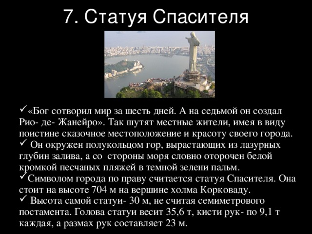 7. Статуя Спасителя «Бог сотворил мир за шесть дней. А на седьмой он создал Рио- де- Жанейро». Так шутят местные жители, имея в виду поистине сказочное местоположение и красоту своего города.  Он окружен полукольцом гор, вырастающих из лазурных глубин залива, а со стороны моря словно оторочен белой кромкой песчаных пляжей в темной зелени пальм. Символом города по праву считается статуя Спасителя. Она стоит на высоте 704 м на вершине холма Корковаду.  Высота самой статуи- 30 м, не считая семиметрового постамента. Голова статуи весит 35,6 т, кисти рук- по 9,1 т каждая, а размах рук составляет 23 м. 