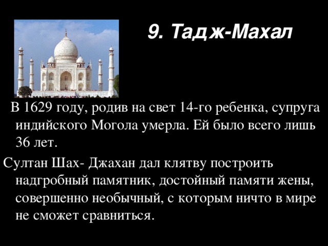 9. Тадж-Махал  В 1629 году, родив на свет 14-го ребенка, супруга индийского Могола умерла. Ей было всего лишь 36 лет. Султан Шах- Джахан дал клятву построить надгробный памятник, достойный памяти жены, совершенно необычный, с которым ничто в мире не сможет сравниться.  