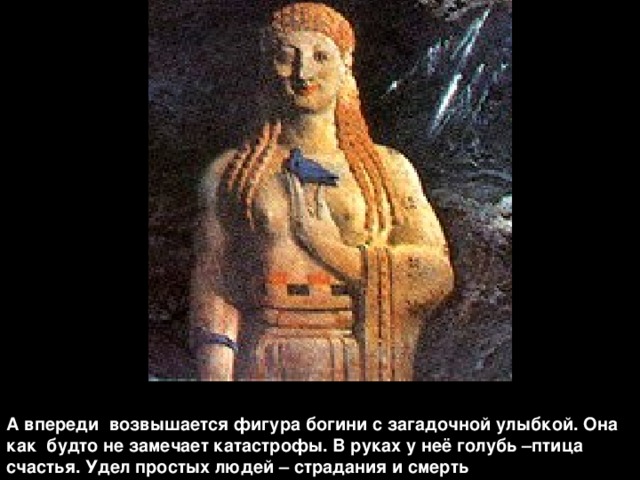 А впереди возвышается фигура богини с загадочной улыбкой. Она как будто не замечает катастрофы. В руках у неё голубь –птица счастья. Удел простых людей – страдания и смерть 