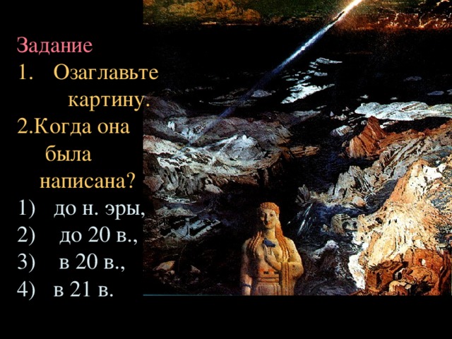 Задание Озаглавьте  картину. 2.Когда она  была  написана? до н. эры,  до 20 в.,  в 20 в., в 21 в. 