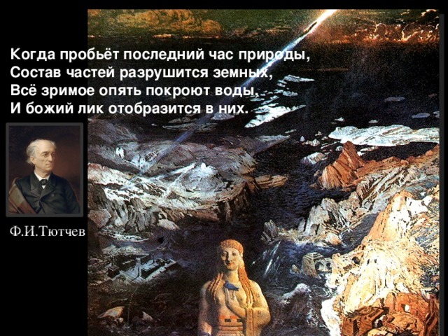  Когда пробьёт последний час природы,  Состав частей разрушится земных,  Всё зримое опять покроют воды,  И божий лик отобразится в них.   Ф.И.Тютчев 