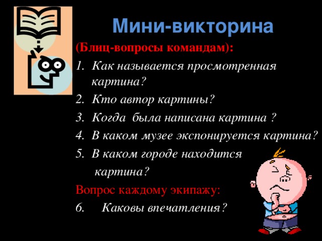 Мини-викторина (Блиц-вопросы командам): Как называется просмотренная картина? Кто автор картины? Когда была написана картина ? В каком музее экспонируется картина? В каком городе находится  картина? Вопрос каждому экипажу: 6. Каковы впечатления?   