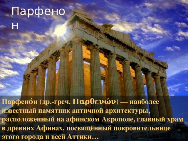 Парфенон Парфено́н (др.-греч. Παρθενών) — наиболее известный памятник античной архитектуры, расположенный на афинском Акрополе, главный храм в древних Афинах, посвящённый покровительнице этого города и всей Аттики… 