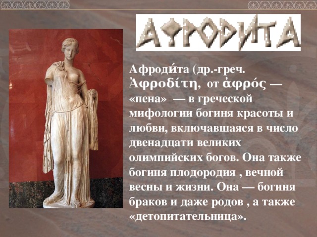 Афроди́та (др.-греч. Ἀφροδίτη, от ἀφρός — «пена» — в греческой мифологии богиня красоты и любви, включавшаяся в число двенадцати великих олимпийских богов. Она также богиня плодородия , вечной весны и жизни. Она — богиня браков и даже родов , а также «детопитательница». 
