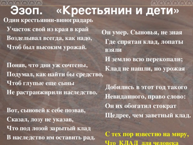 Эзоп. «Крестьянин и дети»  Один крестьянин-виноградарь  Участок свой из края в край  Возделывал всегда, как надо,  Чтоб был высоким урожай.   Поняв, что дни уж сочтены,  Подумал, как найти бы средство,  Чтоб глупые еще сыны  Не растранжирили наследство.   Вот, сыновей к себе позвав,  Сказал, лозу не указав,  Что под лозой зарытый клад  В наследство им оставить рад.   Он умер. Сыновья, не зная  Где спрятан клад, лопаты взяли  И землю всю перекопали;  Клад не нашли, но урожая   Добились в этот год такого  Невиданного, право слово:  Он их обогатил стократ  Щедрее, чем заветный клад.   С тех пор известно на миру,  Что КЛАД для человека  - ТРУД.   
