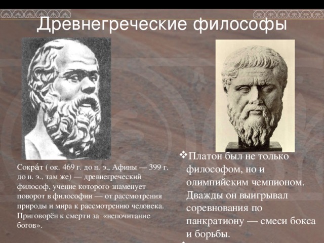 Древнегреческие философы Платон был не только философом, но и олимпийским чемпионом. Дважды он выигрывал соревнования по панкратиону — смеси бокса и борьбы. Платон был не только философом, но и олимпийским чемпионом. Дважды он выигрывал соревнования по панкратиону — смеси бокса и борьбы. Платон – ученик Сократа Платон – ученик Сократа Платон – ученик Сократа Сокра́т ( ок. 469 г. до н. э., Афины — 399 г. до н. э., там же) — древнегреческий философ, учение которого знаменует поворот в философии — от рассмотрения природы и мира к рассмотрению человека. Приговорён к смерти за «непочитание богов». 