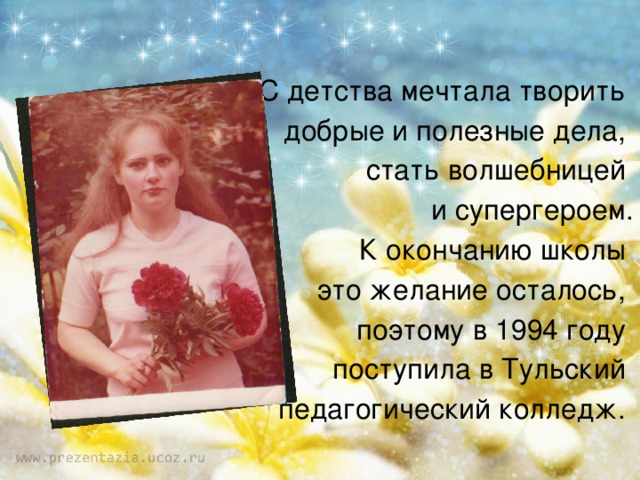 С детства мечтала творить добрые и полезные дела, стать волшебницей и супергероем. К окончанию школы это желание осталось, поэтому в 1994 году поступила в Тульский педагогический колледж. 