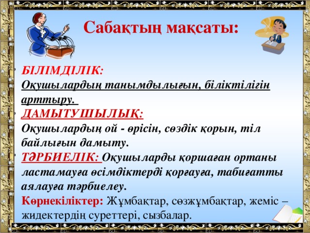 Сабақтың мақсаты: БІЛІМДІЛІК: Оқушылардың танымдылығын, біліктілігін арттыру. ДАМЫТУШЫЛЫҚ: Оқушылардың ой - өрісін, сөздік қорын, тіл байлығын дамыту. ТӘРБИЕЛІК: Оқушыларды қоршаған ортаны ластамауға өсімдіктерді қорғауға, табиғатты аялауға тәрбиелеу. Көрнекіліктер: Жұмбақтар, сөзжұмбақтар, жеміс – жидектердің суреттері, сызбалар. 
